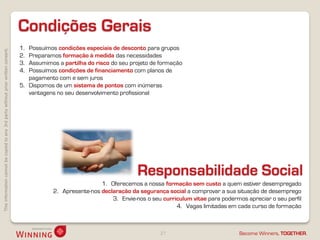 Condições Gerais
                                                                                    1. Possuímos condições especiais de desconto para grupos
This information cannot be copied to any 3rd party without prior written consent.




                                                                                    2. Preparamos formação à medida das necessidades
                                                                                    3. Assumimos a partilha do risco do seu projeto de formação
                                                                                    4. Possuímos condições de financiamento com planos de
                                                                                       pagamento com e sem juros
                                                                                    5. Dispomos de um sistema de pontos com inúmeras
                                                                                       vantagens no seu desenvolvimento profissional




                                                                                                                               Responsabilidade Social
                                                                                                                 1. Oferecemos a nossa formação sem custo a quem estiver desempregado
                                                                                                2. Apresente-nos declaração da segurança social a comprovar a sua situação de desemprego
                                                                                                                     3. Envie-nos o seu curriculum vitae para podermos apreciar o seu perfil
                                                                                                                                             4. Vagas limitadas em cada curso de formação



                                                                                                                                       27                           Become Winners, TOGETHER.
 