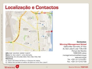 Localização e Contactos
This information cannot be copied to any 3rd party without prior written consent.




                                                                                                                                                                           Contactos:
                                                                                                                                                          Winning | Management School
                                                                                                                                                              Edifício Mar Vermelho, 4ª Piso
                                                                                                                                                             Av. Dom João II, Lote 1.06.2.5B
                                                                                                                                                                           Parque das Nações
                                                                                    GPS: N38° 46.2553', W009° 5.8237‘                                                       1998-028 Lisboa
                                                                                    Metro: Av. Dom João II – Linha Vermelha                                  management.school@winning.pt
                                                                                    Autocarros: 25 | 44 | 208 | 400 | 705 | 708 | 759 | 782                                    www.winning.pt
                                                                                    Referência:
                                                                                                                                                                    Tel.: +351 211.212.051
                                                                                    a) Entre o CC Vasco da Gama e o Campus da Justiça
                                                                                    b) Edifício Azul paralelo ao edifício da Optimus na Av. Dom João II            Fax.: +351 211.212.100

                                                                                                                                                     28              Become Winners, TOGETHER.
 