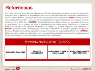 Referências
                                                                                    O portfolio de formação da Winning Management School é fortemente sustentado através de normativos,
This information cannot be copied to any 3rd party without prior written consent.




                                                                                    boas práticas e procedimentos estabelecidos em culturas mais desenvolvidas e assumidos universalmente
                                                                                    como a prática de facto a perseguir. De entre os vários normativos realçamos o BABOK® Guide (Business
                                                                                    Analysis Body of Knowledge – normativo de natureza canadiana, largamente adotado em países do Norte da
                                                                                    América e Norte da Europa), o SOXBOK® (baseado Lei Sarbanes-Oxley motivada por escândalos financeiros
                                                                                    e desenvolvido com o objetivo de evitar o esvaziamento dos investimentos financeiros e a fuga dos
                                                                                    investidores causada pela aparente insegurança a respeito do governo adequado das empresas), o
                                                                                    HRBOK® (normativo norte americano que normaliza, e estabelece as melhores práticas de recursos
                                                                                    humanos de desenvolvimento do capital humano, o principal ativo das organizações) e finalmente o PMBOK®
                                                                                    Guide (normativo amplamente divulgado a nível internacional e considerado como uma ferramenta essencial
                                                                                    para a nova economia e os novos modelos de negócio das organizações).


                                                                                                            WINNING MANAGEMENT SCHOOL


                                                                                                                     PROJECT             GOVERNANCE, RISK &         HIGH PERFORMANCE
                                                                                     BUSINESS ANALYSIS
                                                                                                                   MANAGEMENT               COMPLIANCE                COMPETENCIES




                                                                                                                                        3                            Become Winners, TOGETHER.
 