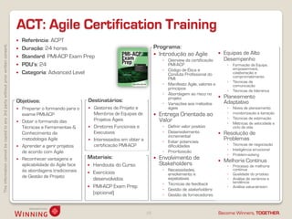 Thisinformationcannotbecopiedtoany3rdpartywithoutpriorwrittenconsent.
Become Winners, TOGETHER.
ACT: Agile Certification Training
10
 Referência: ACPT
 Duração: 24 horas
 Standard: PMI-ACP Exam Prep
 PDU’s: 24
 Categoria: Advanced Level
 Equipas de Alto
Desempenho
◦ Formação da Equipa,
empowerment,
colaboração e
comprometimento
◦ Técnicas de
comunicação
◦ Técnicas de liderança
 Planeamento
Adaptativo
◦ Níveis de planeamento
◦ monitorização e iteração
◦ Técnicas de estimação
◦ Métricas de velocidade e
ciclo de vida
 Resolução de
Problemas
◦ Técnicas de negociação
◦ Inteligência emocional
◦ Problem-solving
 Melhoria Contínua
◦ Processo de melhoria
contínua
◦ Qualidade do produto
◦ Análise de variância e
tendência
◦ Análise value-stream
Objetivos:
 Preparar o formando para o
exame PMI-ACP
 Dotar o formando das
Técnicas e Ferramentas &
Conhecimento da
metodologia Agile
 Aprender a gerir projetos
de acordo com Agile
 Reconhecer vantagens e
aplicabilidade do Agile face
às abordagens tradicionais
de Gestão de Projeto
Destinatários:
 Gestores de Projeto e
Membros de Equipas de
Projetos Ágeis
 Diretores Funcionais e
Executivos
 Interessados em obter a
certificação PMI-ACP
Materiais:
 Handouts do Curso
 Exercícios
desenvolvidos
 PMI-ACP Exam Prep
(opcional)
Programa:
 Introdução ao Agile
◦ Overview da certificação
PMI-ACP
◦ Código de Ética e
Conduta Profissional do
PMI
◦ Manifesto Agile, valores e
princípios
◦ Abordagem ao risco no
projeto
◦ Variações aos métodos
ágeis
 Entrega Orientada ao
Valor
◦ Definir valor positivo
◦ Desenvolvimento
incremental
◦ Evitar potenciais
dificuldades
◦ Prioritização
 Envolvimento de
Stakeholders
◦ Necessidades,
envolvimento e
expetativas
◦ Técnicas de feedback
◦ Gestão de stakeholders
◦ Gestão de fornecedores
 