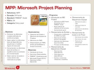 Thisinformationcannotbecopiedtoany3rdpartywithoutpriorwrittenconsent.
Become Winners, TOGETHER.
MPP: Microsoft Project Planning
11
 Referência: MPP
 Duração: 24 horas
 Standard: PMBOK® Guide
 PDU’s: 24
 Categoria: Entry Level
 Planeamento da
Sequencia e Equipa
◦ Definição de Leads e
Lags
◦ Definição do tipo de
recursos
◦ Definição de calendários
de recursos
 Planeamento do
Custo e do Prazo
◦ Estimativas de duração
◦ Estimativas de custo
◦ Resolução de
sobrecargas
◦ Otimização do plano de
projeto
Objetivos:
 Conhecer os diferentes
modelos definição de
tarefas do projeto
 Saber aplicar os diferentes
tipos de dependências,
sequências e modelos
lógicos de execução
 Compreender os diferentes
tipos de tarefas e o
equilíbrio entre as variáveis
de caracterização
 Saber estimar durações e
custos dentro das
restrições do projeto
Destinatários:
 Gestores de Projeto e
Membros de Equipas de
Projetos
 Membros do PMO
 Responsáveis por PMO,
Áreas da Qualidade ou
Áreas Funcionais
Materiais:
 Handouts do Curso
 Exercícios Desenvolvidos
 PMBOK® Guide (opcional)
 Microsoft Project 2010 -
Depressa & Bem
(Opcional)
Programa:
 Introdução ao MS
Project
◦ Aplicação do MS Project
de acordo com o
PMBOK® Guide
◦ Boas práticas de
utilização da ferramenta
◦ Apresentação geral
 Planeamento do Âmbito
◦ Construção e codificação
da WBS do projeto
◦ Natureza do âmbito
técnico e de gestão
◦ Definição dos diferentes
tipos de tarefas
◦ Princípio do Effort-Driven
 Planeamento da
Sequencia e Equipa
◦ Natureza das
dependências
◦ Tipos lógicos de
dependências
◦ Eventos: constraints,
milestones e deadlines
 