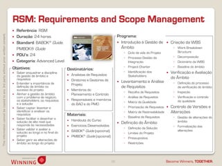 Thisinformationcannotbecopiedtoany3rdpartywithoutpriorwrittenconsent.
Become Winners, TOGETHER.
RSM: Requirements and Scope Management
16
 Referência: RSM
 Duração: 24 horas
 Standard: BABOK® Guide,
PMBOK® Guide
 PDU’s: 24
 Categoria: Advanced Level
Programa:
 Introdução à Gestão de
Âmbito
◦ Ciclo de vida do Projeto
◦ Processo Gestão da
Integração
◦ Project Charter
◦ Identificação dos
Stakeholders
 Levantamento e Análise
de Requisitos
◦ Recolha de Requisitos
◦ Análise de Requisitos
◦ Matriz da Qualidade
◦ Priorização de Requisitos
◦ Matriz de Rastreabilidade
◦ Baseline de Requisitos
 Definição do Âmbito
◦ Definição da Solução
◦ Limites do Projeto
◦ Pressupostos
◦ Restrições
 Criação da WBS
◦ Work Breakdown
Structure
◦ Decomposição
◦ Dicionário da WBS
◦ Baseline do âmbito
 Verificação e Avaliação
do Âmbito
◦ Definição do processo
de verificação do âmbito
◦ Inspeção
◦ Verificação e controlo
da qualidade
 Controlo de Versões e
Alterações
◦ Gestão de alterações do
âmbito
◦ Formalização das
alterações
Objetivos:
 Saber enquadrar a disciplina
da gestão de âmbito e
requisitos
 Entender a importância de
definição de âmbito no
sucesso do projeto
 Alinhar a gestão do âmbito
com o problema de negócio,
os stakeholders, os requisitos
e a solução
 Saber captar, levantar e
identificar e analisar os
requisitos
 Saber facilitar e desenhar a
solução de alto nível que
responde às necessidades
 Saber validar e avaliar a
solução ao longo e no final do
projeto
 Saber gerir as alterações de
âmbito ao longo do projeto
Destinatários:
 Analistas de Requisitos
 Diretores e Gestores de
Projeto
 Membros do
Planeamento e Controlo
 Responsáveis e membros
do BAO e do PMO
Materiais:
 Handouts do Curso
 Exercícios Desenvolvidos
 BABOK® Guide (opcional)
 PMBOK® Guide (opcional)
 