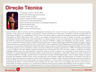Thisinformationcannotbecopiedtoany3rdpartywithoutpriorwrittenconsent.
Become Winners, TOGETHER.
Direção Técnica
24
Leandro Pereira é CEO e fundador da Winning Management Consulting. Tem mais de 10 anos de experiência em funções de gestão
executiva e alta direção em empresas de consultoria. Tendo-se licenciado em Informática de Gestão na Escola de Engenharia da
Universidade do Minho com a classificação final de curso de 18 valores, obteve a distinção do Senado Universitário de Melhor Aluno da
Universidade do Minho. Mais tarde, levou a cabo o seu projeto de Doutoramento na área de Gestão de Projeto na prestigiada
Universidade Pontifícia de Salamanca, tendo desenvolvido um trabalho pioneiro na área de recuperação de projetos (“Project Rescue”).
No âmbito do programa de doutoramento, recebeu por parte da Faculdade o diploma de investigação com nota máxima. Leandro
Pereira, é atualmente Professor Auxiliar no ISCTE Business School para as áreas de Estratégia Empresarial e Gestão de Projeto, dirigindo
ainda várias teses de mestrado e doutoramento na área. Detém ainda a certificação Project Management Professional (PMP®) do PMI®.
Ao longo da sua experiência profissional foi responsável pela conceção, desenho e implementação de soluções de gestão, quer ao nível da
intervenção orgânica, quer ao nível técnico, desde a conceção e desenho de unidades organizacionais -- PMO’s em dezenas de empresas
no setor da Banca, Farmácia, Utilities, Serviços, Infraestruturas e Construção CIvil. Como formador, detém o certificado de aptidão
pedagógica (CAP), tendo uma vasta experiência nesta área, contando no seu curriculum com a conceção de várias dezenas de cursos
avançados em Project Management, Business Analysis, Governance Risk & Compliance e Soft Skills, preparando muitas centenas de
candidatos a PMP® em Portugal. Leandro Pereira, é ainda Diretor Fundador PMI Portugal Chapter. Autor de vários artigos em revistas
de gestão (RH Magazine, Pessoal, Dirigir), lançou recentemente o livro intitulado “Gestão de Conhecimento em Projetos” pela FCA. Ao
longo seu percurso profissional e académico recebeu várias distinções, entre elas, o melhor docente do Mestrado Executivo em Gestão de
Projeto no ISCTE e 8 prémios de mérito escolar, dos quais se destacam, o Prémio Senado Universitário, por ter sido o melhor aluno da
Universidade do Minho e o Prémio Governo Civil de Braga, por ter sido o aluno com mais elevada nota final de curso de toda a
Universidade. Foi também premiado com o suplemento ao diploma de licenciatura concebido pela UNESCO. Antes de ingressar no ensino
superior, recebeu em 1994 o Prémio de Distinção Nacional: "Juventude e Defesa Nacional", atribuído pelo Ministério da Defesa.
Prof. Doutor Leandro F. Pereira, PMP
CEO da Winning Management Consulting
Professor Auxiliar do ISCTE
Diretor Fundador do PMI Portugal Chapter
Doutorado em Project Management
Diploma de Estudos Avançados em Knowledge Management
Certificado PMP do PMI
Mobile: +351 91 599 10 20
eMail: Leandro.Pereira@winning.pt
 