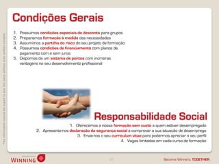 Thisinformationcannotbecopiedtoany3rdpartywithoutpriorwrittenconsent.
Become Winners, TOGETHER.
Condições Gerais
27
1. Possuímos condições especiais de desconto para grupos
2. Preparamos formação à medida das necessidades
3. Assumimos a partilha do risco do seu projeto de formação
4. Possuímos condições de financiamento com planos de
pagamento com e sem juros
5. Dispomos de um sistema de pontos com inúmeras
vantagens no seu desenvolvimento profissional
Responsabilidade Social
1. Oferecemos a nossa formação sem custo a quem estiver desempregado
2. Apresente-nos declaração da segurança social a comprovar a sua situação de desemprego
3. Envie-nos o seu curriculum vitae para podermos apreciar o seu perfil
4. Vagas limitadas em cada curso de formação
 