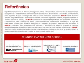 Thisinformationcannotbecopiedtoany3rdpartywithoutpriorwrittenconsent.
Become Winners, TOGETHER.
Referências
3
O portfolio de formação da Winning Management School é fortemente sustentado através de normativos,
boas práticas e procedimentos estabelecidos em culturas mais desenvolvidas e assumidos universalmente
como a prática de facto a perseguir. De entre os vários normativos realçamos o BABOK® Guide (Business
Analysis Body of Knowledge – normativo de natureza canadiana, largamente adotado em países do Norte da
América e Norte da Europa), o SOXBOK® (baseado Lei Sarbanes-Oxley motivada por escândalos financeiros
e desenvolvido com o objetivo de evitar o esvaziamento dos investimentos financeiros e a fuga dos
investidores causada pela aparente insegurança a respeito do governo adequado das empresas), o
HRBOK® (normativo norte americano que normaliza, e estabelece as melhores práticas de recursos
humanos de desenvolvimento do capital humano, o principal ativo das organizações) e finalmente o PMBOK®
Guide (normativo amplamente divulgado a nível internacional e considerado como uma ferramenta essencial
para a nova economia e os novos modelos de negócio das organizações).
WINNING MANAGEMENT SCHOOL
BUSINESS ANALYSIS PROJECT MANAGEMENT
GOVERNANCE, RISK &
COMPLIANCE
HIGH PERFORMANCE
 