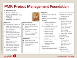 Thisinformationcannotbecopiedtoany3rdpartywithoutpriorwrittenconsent.
Become Winners, TOGETHER.
PMF: Project Management Foundation
4
 Referência: PMF
 Duração: 30 horas
 Standard: PMBOK® Guide
 PDU’s: 30
 Categoria: Entry Level
 Técnicas de Iniciação
◦ Project Charter
 Técnicas de
Planeamento
◦ Recolha de Requisitos
◦ Definição de Âmbito
◦ Definição de
Dependências, Equipa,
Prazo, Orçamento
◦ Resolução de
Sobrecargas
◦ Otimização do Plano
◦ Definição da Baseline
 Técnicas de
Monitorização e
Controlo
◦ Técnica de EVM
◦ Simulação da
Execução do Projeto
◦ Recuperação do
Projeto
 Técnicas de
Encerramento
◦ Lessons Learned
Objetivos:
 Compreender a ciência da
gestão de projeto e a sua
importância para o sucesso
da organizações
 Saber identificar os
principais stakeholders de
um projeto e como os gerir
 Conhecer as principais boas
práticas de gestão de
projeto
 Saber identificar qual a
melhor estrutura
organizacional de acordo
com o modelo de negócio
 Saber usar na prática as
técnicas principais de
gestão de um projeto
Destinatários:
 Gestores de Projeto e
Membros de Equipas de
Projetos
 Diretores Funcionais e
Executivos
 Responsáveis por PMO,
Áreas da Qualidade
Materiais:
 Handouts do Curso
 Exercícios Desenvolvidos
 PMBOK® Guide
(opcional)
Programa:
 Contexto da Gestão de
Projeto
 Introdução à Gestão de
Projeto
◦ Gestão de Stakeholders
◦ Projeto e Produto
 Áreas de Conhecimento
◦ Gestão da Integração
◦ Gestão do Âmbito
◦ Gestão do Tempo
◦ Gestão do Custo
◦ Gestão da Qualidade
◦ Gestão de Recursos
Humanos
◦ Gestão da Comunicação
◦ Gestão de Risco
◦ Gestão de Compras e
Aquisições
 Estruturas
Organizacionais e PMO
 