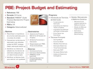 Thisinformationcannotbecopiedtoany3rdpartywithoutpriorwrittenconsent.
Become Winners, TOGETHER.
PBE: Project Budget and Estimating
8
 Referência: PBE
 Duração: 24 horas
 Standard: PMBOK® Guide,
Practice Standard for Project
Estimating
 PDU’s: 24
 Categoria: AdvancedLevel
 Gestão, Manutenção
e Melhoria Contínua
◦ Mecanismos de
Lessons Learned na
Melhoria Contínua
◦ Modelo de Métricas
Organizacionais
◦ Estimativas,
Desempenho e
Benchmarking
Objetivos:
 Reconhecer a importância
de uma boa estimativa para
o sucesso do projeto
 Caracterizar as técnicas de
estimação mais utilizadas,
análise de PERT, analogia,
Delphi, estimação bottom-up
 Identificar os critérios de
seleção de uma técnica de
estimativa adequada para
um determinado projeto
 Identificar os fatores-chave
para estimar com qualidade
Destinatários:
 Gestores de Projeto e
Membros de Equipas de
Projetos
 Diretores Funcionais e
Executivos
 Responsáveis por PMO,
Áreas da Qualidade
Materiais:
 Handouts do Curso
 Exercícios Desenvolvidos
 PMBOK® Guide
(opcional)
 Practice Standard for
Project Estimating
(Opcional)
Programa:
 Introdução às Técnicas
de Estimação
◦ Fundamentos da
Estimação
◦ Importância do Histórico
Tácito ou Explícito
◦ Importância da Definição
do Âmbito na Estimação
◦ Erros Típicos nas
Estimativas
 Técnicas Principais
◦ Scoring Model
◦ Economic Model
◦ Modelos Paramétricos
◦ Estimação Bottom-Up
◦ Three Points Estimate
◦ Estimação PERT
◦ Simulação Monte Carlo
◦ Análise da Reserva de
Contingência
 