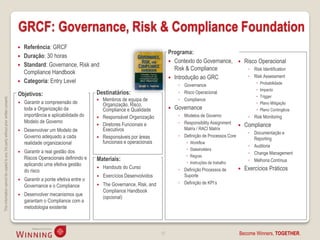 GRCF: Governance, Risk & Compliance Foundation
                                                                                       Referência: GRCF
                                                                                                                                                                Programa:
                                                                                       Duração: 30 horas
                                                                                                                                                                 Contexto do Governance,              Risco Operacional
                                                                                       Standard: Governance, Risk and
                                                                                                                                                                  Risk & Compliance                      ◦ Risk Identification
                                                                                        Compliance Handbook
                                                                                                                                                                 Introdução ao GRC                      ◦ Risk Assessment
                                                                                       Categoria: Entry Level                                                                                                Probabilidade
                                                                                                                                                                     ◦ Governance
                                                                                                                                                                                                              Impacto
                                                                                    Objetivos:                             Destinatários:                            ◦ Risco Operacional
                                                                                                                                                                                                              Trigger
This information cannot be copied to any 3rd party without prior written consent.




                                                                                                                              Membros de equipa de                  ◦ Compliance
                                                                                       Garantir a compreensão de              Organização, Risco,                                                            Plano Mitigação
                                                                                        toda a Organização da                  Compliance e Qualidade              Governance                                Plano Contingêcia
                                                                                        importância e aplicabilidade do       Responsável Organização               ◦ Modelos de Governo                ◦ Risk Monitoring
                                                                                        Modelo de Governo                                                            ◦ Responsibility Assignment
                                                                                                                              Diretores Funcionais e                                                  Compliance
                                                                                       Desenvolver um Modelo de               Executivos                              Matrix / RACI Matrix
                                                                                                                                                                                                         ◦ Documentação e
                                                                                        Governo adequado a cada               Responsáveis por áreas                ◦ Definição de Processos Core
                                                                                                                                                                                                           Reporting
                                                                                        realidade organizacional               funcionais e operacionais                  Workflow
                                                                                                                                                                                                         ◦ Auditoria
                                                                                                                                                                          Stakeholders
                                                                                       Garantir a real gestão dos                                                                                       ◦ Change Management
                                                                                        Riscos Operacionais definindo e                                                   Regras
                                                                                                                           Materiais:                                                                    ◦ Melhoria Contínua
                                                                                        aplicando uma efetiva gestão                                                      Instruções de trabalho
                                                                                                                              Handouts do Curso                     ◦ Definição Processos de          Exercícios Práticos
                                                                                        do risco
                                                                                                                              Exercícios Desenvolvidos                Suporte
                                                                                       Garantir a ponte efetiva entre o
                                                                                                                               The Governance, Risk, and             ◦ Definição de KPI’s
                                                                                        Governance e o Compliance          
                                                                                                                               Compliance Handbook
                                                                                       Desenvolver mecanismos que
                                                                                                                               (opcional)
                                                                                        garantam o Compliance com a
                                                                                        metodologia existente



                                                                                                                                                           12                                       Become Winners, TOGETHER.
 