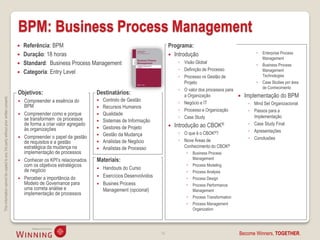 BPM: Business Process Management
                                                                                       Referência: BPM                                                       Programa:
                                                                                       Duração: 18 horas                                                      Introdução                                   Enterprise Process
                                                                                                                                                                                                              Management
                                                                                       Standard: Business Process Management                                      ◦ Visão Global
                                                                                                                                                                                                             Business Process
                                                                                                                                                                   ◦ Definição de Processo                    Management
                                                                                       Categoria: Entry Level
                                                                                                                                                                   ◦ Processo vs Gestão de                    Technologies
                                                                                                                                                                     Projeto                                 Case Studies por área
                                                                                                                                                                   ◦ O valor dos processos para               de Conhecimento
                                                                                    Objetivos:                            Destinatários:                             a Organização                  Implementação do BPM
This information cannot be copied to any 3rd party without prior written consent.




                                                                                       Compreender a essência do            Controlo de Gestão
                                                                                                                                                                   ◦ Negócio e IT                     ◦ Mind Set Organizacional
                                                                                        BPM                                  Recursos Humanos
                                                                                                                                                                   ◦ Processo e Organização           ◦ Passos para a
                                                                                       Compreender como e porque            Qualidade
                                                                                        se transformam os processos                                                ◦ Case Study                         Implementação
                                                                                                                             Sistemas de Informação
                                                                                        de forma a criar valor agregado                                          Introdução ao CBOK®                 ◦ Case Study Final
                                                                                        às organizações                      Gestores de Projeto
                                                                                                                                                                   ◦ O que é o CBOK®?                 ◦ Apresentações
                                                                                        Compreender o papel da gestão        Gestão da Mudança
                                                                                    
                                                                                                                                                                   ◦ Nove Áreas de                    ◦ Conclusões
                                                                                        de requisitos e a gestão             Analistas de Negócio
                                                                                        estratégica da mudança na            Analistas de Processo                  Conhecimento do CBOK®
                                                                                        implementação de processos                                                       Business Process
                                                                                       Conhecer os KPI’s relacionados    Materiais:                                      Management
                                                                                        com os objetivos estratégicos                                                    Process Modeling
                                                                                        de negócio                           Handouts do Curso
                                                                                                                                                                         Process Analysis
                                                                                       Perceber a importância do            Exercícios Desenvolvidos                   Process Design
                                                                                        Modelo de Governance para            Busines Process                            Process Performance
                                                                                        uma correta análise e                 Management (opcional)                       Management
                                                                                        implementação de processos
                                                                                                                                                                         Process Transformation
                                                                                                                                                                         Process Management
                                                                                                                                                                          Organization




                                                                                                                                                         14                                        Become Winners, TOGETHER.
 