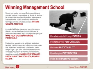 Winning Management School
                                                                                    Somos uma equipa com experiência consolidada no
                                                                                    mercado nacional e internacional no âmbito de serviços
                                                                                    de consultoria e formação de gestão. A nossa visão é
                                                                                    que cada cliente e cada colaborador encontre na
                                                                                    Winning o caminho para o seu sucesso. BECOME
                                                                                    WINNERS. TOGETHER.
This information cannot be copied to any 3rd party without prior written consent.




                                                                                    A missão da Winning é atuarmos juntos dos nossos
                                                                                    clientes como aceleradores de produtividade e de
                                                                                    previsibilidade nos seus negócios, projetos e operações.
                                                                                    MAKE YOUR ORGANIZATION MORE                                    We deliver results through PASSION
                                                                                    PREDICTABLE.

                                                                                                                                                   We improve your PERFORMANCE
                                                                                    Pautamo-nos por valores de paixão por aquilo que
                                                                                    fazemos, colocando sempre o máximo do nosso know-
                                                                                    how, expertise e empenho em cada desafio, dando                We create PREDICTABILITY
                                                                                    sempre lugar a que todos participem e se envolvam,
                                                                                    dentro de uma postura de máximo profissionalismo,
                                                                                    respeito e equidade. PASSION, PERFORMANCE,                     We value your PARTICIPATION
                                                                                    PREDICTABILITY, PARTICIPATION, POSITIVE
                                                                                    BELIEFS.                                                       We do it with POSITIVE BELIEFS


                                                                                                                                               2                        Become Winners, TOGETHER.
 