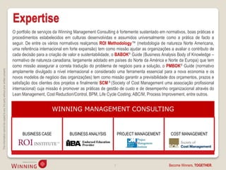 Expertise
                                                                                    O portfolio de serviços da Winning Management Consulting é fortemente sustentado em normativos, boas práticas e
                                                                                    procedimentos estabelecidos em culturas desenvolvidas e assumidos universalmente como a prática de facto a
                                                                                    seguir. De entre os vários normativos realçamos ROI Methodology™ (metodologia de natureza Norte Americana,
                                                                                    uma referência internacional em forte expansão) tem como missão ajudar as organizações a avaliar o contributo de
                                                                                    cada decisão para a criação de valor e sustentabilidade, o BABOK® Guide (Business Analysis Body of Knowledge –
                                                                                    normativo de natureza canadiana, largamente adotado em países do Norte da América e Norte da Europa) que tem
                                                                                    como missão assegurar a correta tradução do problema de negócio para a solução, o PMBOK® Guide (normativo
This information cannot be copied to any 3rd party without prior written consent.




                                                                                    amplamente divulgado a nível internacional e considerado uma ferramenta essencial para a nova economia e os
                                                                                    novos modelos de negócio das organizações) tem como missão garantir a previsibilidade dos orçamentos, prazos e
                                                                                    satisfação dos clientes dos projetos e finalmente SCM ® (Society of Cost Management uma associação profissional
                                                                                    internacional) cuja missão é promover as práticas de gestão de custo e de desempenho organizacional através do
                                                                                    Lean Management, Cost Reduction/Control, BPM, Life Cycle Costing, ABC/M, Process Improvement, entre outros.


                                                                                                         WINNING MANAGEMENT CONSULTING


                                                                                         BUSINESS CASE             BUSINESS ANALYSIS            PROJECT MANAGEMENT         COST MANAGEMENT




                                                                                                                                            3                             Become Winners, TOGETHER.
 