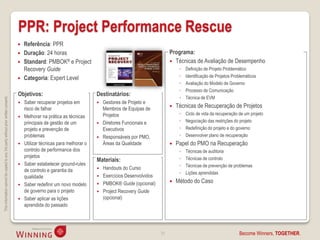PPR: Project Performance Rescue
                                                                                       Referência: PPR
                                                                                       Duração: 24 horas                                                       Programa:
                                                                                       Standard: PMBOK® e Project                                               Técnicas de Avaliação de Desempenho
                                                                                        Recovery Guide                                                               ◦   Definição de Projeto Problemático
                                                                                       Categoria: Expert Level                                                      ◦   Identificação de Projetos Problemáticos
                                                                                                                                                                     ◦   Avaliação do Modelo de Governo
                                                                                                                                                                     ◦   Processo de Comunicação
                                                                                    Objetivos:                              Destinatários:
                                                                                                                                                                     ◦   Técnica de EVM
This information cannot be copied to any 3rd party without prior written consent.




                                                                                       Saber recuperar projetos em            Gestores de Projeto e
                                                                                        risco de falhar                         Membros de Equipas de              Técnicas de Recuperação de Projetos
                                                                                                                                Projetos                             ◦   Ciclo de vida da recuperação de um projeto
                                                                                       Melhorar na prática as técnicas
                                                                                        principais de gestão de um             Diretores Funcionais e               ◦   Negociação das restrições do projeto
                                                                                        projeto e prevenção de                  Executivos                           ◦   Redefinição do projeto e do governo
                                                                                        problemas                              Responsáveis por PMO,                ◦   Desenvolver plano de recuperação
                                                                                       Utilizar técnicas para melhorar o       Áreas da Qualidade                 Papel do PMO na Recuperação
                                                                                        controlo de performance dos                                                  ◦   Técnicas de auditoria
                                                                                        projetos                                                                     ◦   Técnicas de controlo
                                                                                                                            Materiais:
                                                                                       Saber estabelecer ground-rules                                               ◦   Técnicas de prevenção de problemas
                                                                                        de controlo e garantia da              Handouts do Curso
                                                                                                                                                                     ◦   Lições aprendidas
                                                                                        qualidade                              Exercícios Desenvolvidos
                                                                                                                                PMBOK® Guide (opcional)            Método do Caso
                                                                                       Saber redefinir um novo modelo      
                                                                                        de governo para o projeto              Project Recovery Guide
                                                                                       Saber aplicar as lições                 (opcional)
                                                                                        aprendida do passado




                                                                                                                                                           31                                         Become Winners, TOGETHER.
 
