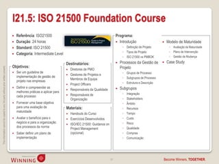 I21.5: ISO 21500 Foundation Course
                                                                                       Referência: ISO21500                                                    Programa:
                                                                                       Duração: 24 horas                                                        Introdução                      Modelo de Maturidade
                                                                                       Standard: ISO 21500                                                          ◦ Definição de Projeto         ◦ Avaliação da Maturidade
                                                                                                                                                                     ◦ Tipos de Projeto             ◦ Plano de Intervenção
                                                                                       Categoria: Intermediate Level
                                                                                                                                                                     ◦ ISO 21500 vs PMBOK           ◦ Gestão da Mudança

                                                                                                                           Destinatários:                          Processos da Gestão de        Case Study
                                                                                    Objetivos:                                                                      Projeto
This information cannot be copied to any 3rd party without prior written consent.




                                                                                                                              Diretores de PMO
                                                                                       Ser um guideline de                                                          ◦ Grupos de Processo
                                                                                                                              Gestores de Projetos e
                                                                                        implementação de gestão de                                                   ◦ Subgrupos de Processo
                                                                                                                               Membros de Equipa
                                                                                        projeto nas empresas                                                         ◦ Estrutura e Descrição
                                                                                                                              Project Officers
                                                                                       Definir e compreender as                                                   Subgrupos
                                                                                                                              Responsáveis da Qualidade
                                                                                        melhores práticas a aplicar para
                                                                                                                              Responsáveis de                       ◦   Integração
                                                                                        cada processo
                                                                                                                               Organização                           ◦   Stakeholders
                                                                                       Fornecer uma base objetiva                                                   ◦   Âmbito
                                                                                        para uma avaliação de              Materiais:                                ◦   Recursos
                                                                                        maturidade
                                                                                                                            Handouts do Curso                       ◦   Tempo
                                                                                       Avaliar o benefício para o          Exercícios Desenvolvidos                ◦   Custo
                                                                                        negócio e para a organização                                                 ◦   Risco
                                                                                                                            ISO/IEC 21500: Guidance on
                                                                                        dos processos da norma                                                       ◦   Qualidade
                                                                                                                             Project Management
                                                                                       Saber definir um plano de            (opcional)                              ◦   Compras
                                                                                        implementação                                                                ◦   Comunicação




                                                                                                                                                           34                                  Become Winners, TOGETHER.
 