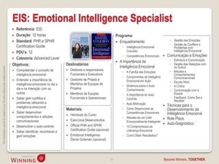 EIS: Emotional Intelligence Specialist
                                                                                     Referência: EIS
                                                                                     Duração: 12 horas                                                           Programa:
                                                                                     Standard: PHR e SPHR                                                         Enquadramento                         ◦ Gestão das Emoções
                                                                                                                                                                                                          ◦ Gestão de Conflitos e
                                                                                      Certification Guide                                                              ◦ Inteligência Emocional:            Problemas com
                                                                                     PDU’s: 12                                                                          Conceito                           Inteligência Emocional
                                                                                                                                                                       ◦ Competências Emocionais        Comunicação e Emoções
                                                                                     Categoria: Advanced Level                                                                                           ◦ Estrutura e Comunicação
                                                                                                                                                                     A importância da
                                                                                    Objetivos:                            Destinatários:                                                                  ◦ Gestão das Relações com
                                                                                                                                                                      Inteligência Emocional                os Outros
This information cannot be copied to any 3rd party without prior written consent.




                                                                                       Compreender o conceito de            Diretores e responsáveis                                                    ◦ Atitudes e
                                                                                                                                                                       ◦ A Família das Emoções
                                                                                        inteligência emocional                Funcionais e Executivos                                                       Comportamentos
                                                                                                                                                                       ◦ Componentes da Inteligência        Comunicacionais
                                                                                       Entender a importância da            Gestores de Projeto e                      Emocional em Ação                ◦ Escuta Ativa
                                                                                        inteligência emocional no dia a       Membros de Equipas de
                                                                                                                                                                       ◦ Dinâmica sobre o Auto-           ◦ A Crítica
                                                                                        dia e na interação com os             Projetos                                   Conhecimento                     ◦ Comunicação com a
                                                                                        outros                               Membros de Equipas                       ◦ A Importância do Auto-             Equipa
                                                                                       Saber gerir conflitos e               Funcionais e Operacionais                  Controlo                         ◦ Feedback: Como Dar e
                                                                                                                                                                                                            Receber
                                                                                        problemas utilizando a                                                         ◦ Auto-Motivação
                                                                                        inteligência emocional                                                                                          Técnicas para o
                                                                                                                          Materiais:                                   ◦ Como Desenvolver as             Desenvolvimento da
                                                                                       Saber desenvolver                                                                Competências Emocionais         Inteligência Emocional
                                                                                                                           Handouts do Curso
                                                                                        comportamentos e atitudes                                                      ◦ Atitudes de um Líder
                                                                                                                           Exercícios Desenvolvidos
                                                                                                                                                                                                        Role Plays
                                                                                        comunicacionais                                                                  Emocionalmente Inteligente
                                                                                                                           Official PHR and SPHR
                                                                                                                                                                                                        Auto-Diagnóstico
                                                                                       Desenvolver o auto-controlo                                                    ◦ 10 Compromissos da
                                                                                                                            Certification Guide (opcional)               Liderança Emocional
                                                                                       Saber identificar, reconhecer e
                                                                                        gerir emoções                      Emotional Intelligence,                    ◦ Como Obter Resultados?
                                                                                                                            Daniel Goleman (opcional)




                                                                                                                                                             39                                      Become Winners, TOGETHER.
 
