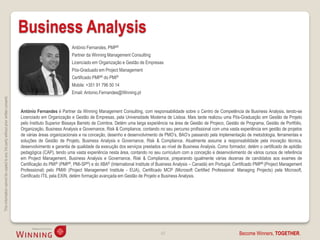 Business Analysis
                                                                                                               António Fernandes, PMP®
                                                                                                               Partner da Winning Management Consulting
                                                                                                               Licenciado em Organização e Gestão de Empresas
                                                                                                               Pós-Graduado em Project Management
                                                                                                               Certificado PMP® do PMI®
                                                                                                               Mobile: +351 91 796 50 14
                                                                                                               Email: Antonio.Fernandes@Winning.pt
This information cannot be copied to any 3rd party without prior written consent.




                                                                                    António Fernandes é Partner da Winning Management Consulting, com responsabilidade sobre o Centro de Competência de Business Analysis, tendo-se
                                                                                    Licenciado em Organização e Gestão de Empresas, pela Universidade Moderna de Lisboa. Mais tarde realizou uma Pós-Graduação em Gestão de Projeto
                                                                                    pelo Instituto Superior Bissaya Barreto de Coimbra. Detém uma larga experiência na área de Gestão de Projeco, Gestão de Programa, Gestão de Portfólio,
                                                                                    Organização, Business Analysis e Governance, Risk & Compliance, contando no seu percurso profissional com uma vasta experiência em gestão de projetos
                                                                                    de várias áreas organizacionais e na conceção, desenho e desenvolvimento de PMO’s, BAO’s passando pela implementação de metodologia, ferramentas e
                                                                                    soluções de Gestão de Projeto, Business Analysis e Governance, Risk & Compliance. Atualmente assume a responsabilidade pela inovação técnica,
                                                                                    desenvolvimento e garantia de qualidade da execução dos serviços prestados ao nível de Business Analysis. Como formador, detém o certificado de aptidão
                                                                                    pedagógica (CAP), tendo uma vasta experiência nesta área, contando no seu curriculum com a conceção e desenvolvimento de vários cursos de referência
                                                                                    em Project Management, Business Analysis e Governance, Risk & Compliance, preparando igualmente várias dezenas de candidatos aos exames de
                                                                                    Certificação do PMI® (PMP®, PMI-SP®) e do IIBA® (International Institute of Business Analysis – Canadá) em Portugal. Certificado PMP® (Project Management
                                                                                    Professional) pelo PMI® (Project Management Institute - EUA), Certificado MCP (Microsoft Certified Professional: Managing Projects) pela Microsoft,
                                                                                    Certificado ITIL pela EXIN, detém formação avançada em Gestão de Projeto e Business Analysis.




                                                                                                                                                                43                                        Become Winners, TOGETHER.
 