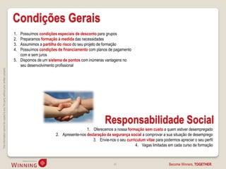 Condições Gerais
                                                                                    1. Possuímos condições especiais de desconto para grupos
                                                                                    2. Preparamos formação à medida das necessidades
                                                                                    3. Assumimos a partilha do risco do seu projeto de formação
                                                                                    4. Possuímos condições de financiamento com planos de pagamento
                                                                                       com e sem juros
                                                                                    5. Dispomos de um sistema de pontos com inúmeras vantagens no
                                                                                       seu desenvolvimento profissional
This information cannot be copied to any 3rd party without prior written consent.




                                                                                                                                      Responsabilidade Social
                                                                                                                           1. Oferecemos a nossa formação sem custo a quem estiver desempregado
                                                                                                          2. Apresente-nos declaração da segurança social a comprovar a sua situação de desemprego
                                                                                                                              3. Envie-nos o seu curriculum vitae para podermos apreciar o seu perfil
                                                                                                                                                      4. Vagas limitadas em cada curso de formação



                                                                                                                                           48                              Become Winners, TOGETHER.
 