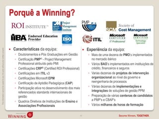 Porquê a Winning?


                                                                                        Características da equipa:                                   Experiência da equipa:
This information cannot be copied to any 3rd party without prior written consent.




                                                                                                                                                
                                                                                        ◦ Doutoramentos e Pós Graduações em Gestão                   ◦ Mais de uma dezena de PMO’s implementados
                                                                                        ◦ Certificação PMP® - Project Management                       no mercado ibérico
                                                                                          Professional atribuído pelo PMI                            ◦ Vários BAO’s implementados em instituições de
                                                                                        ◦ Certificações CRP® (Certified ROI Professional)              crédito, financeiros e seguros
                                                                                        ◦ Certificações em ITIL v3                                   ◦ Varias dezenas de projetos de intervenção
                                                                                        ◦ Certificações Microsoft EPM                                  organizacional ao nível da governo e
                                                                                        ◦ Certificação de Aptidão Pedagógica (CAP)                     reengenharia de processos
                                                                                        ◦ Participação ativa no desenvolvimento dos mais             ◦ Várias dezenas de implementações e
                                                                                          referenciados standards internacionais de                    integrações de soluções de gestão PPM
                                                                                          gestão                                                     ◦ Preparação de várias centenas de candidatos
                                                                                        ◦ Quadros Diretivos de Instituições de Ensino e                a PMP’s e CBAP’s
                                                                                          Associações Profissionais                                  ◦ Vários milhares de horas de formação


                                                                                                                                            49                             Become Winners, TOGETHER.
 