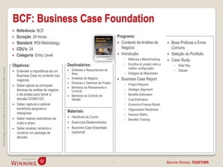 BCF: Business Case Foundation
                                                                                       Referência: BCF
                                                                                       Duração: 24 horas                                                          Programa:
                                                                                       Standard: ROI Metodology                                                    Contexto da Análise de               Boas Práticas e Erros
                                                                                       CDU’s: 24                                                                    Negócio                               Comuns
                                                                                       Categoria: Entry Level                                                      Introdução                           Seleção do Portfolio
                                                                                                                                                                        ◦ Métricas e Benchmarking         Case Study
                                                                                    Objetivos:                           Destinatários:                                 ◦ Escolha do projeto certo e        ◦ Role Play
                                                                                                                                                                          melhor configuração
This information cannot be copied to any 3rd party without prior written consent.




                                                                                       Entender a importância de um        Diretores e Responsáveis de                                                    ◦ Debate
                                                                                                                             Área                                       ◦ Estágios de Maturidade
                                                                                        Business Case no contexto dos
                                                                                                                            Analistas de Negócio                     Business Case Report
                                                                                        negócios
                                                                                                                            Diretores e Gestores de Projeto            ◦   Project Request
                                                                                       Saber aplicar as principais
                                                                                                                            Membros do Planeamento e
                                                                                        técnicas de análise de negócio       Controlo                                   ◦   Strategic Alignment
                                                                                        e de projeto para tomar a           Membros do Controlo de                     ◦   Benefits Estimation
                                                                                        decisão GO/NO GO                     Gestão                                     ◦   Cost Estimation
                                                                                       Saber capturar e estimar                                                        ◦   Economic-Finance Model
                                                                                        benefícios tangíveis e                                                          ◦   Organization Readiness
                                                                                        intangíveis                      Materiais:
                                                                                                                                                                        ◦   Decision Matrix
                                                                                       Saber realizar estimativas de       Handouts do Curso
                                                                                                                                                                        ◦   Benefits Tracking
                                                                                        custo e prazo                       Exercícios Desenvolvidos
                                                                                       Saber analisar cenários e           Business Case Essentials
                                                                                        construir um package de              (opcional)
                                                                                        decisão




                                                                                                                                                               5                                       Become Winners, TOGETHER.
 