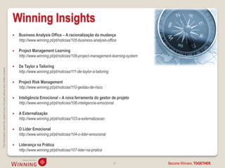 Winning Insights
                                                                                       Business Analysis Office – A racionalização da mudança
                                                                                        http://www.winning.pt/pt/noticias/105-business-analysis-office

                                                                                       Project Management Learning
                                                                                        http://www.winning.pt/pt/noticias/108-project-management-learning-system

                                                                                       De Taylor a Tailoring
This information cannot be copied to any 3rd party without prior written consent.




                                                                                        http://www.winning.pt/pt/noticias/111-de-taylor-a-tailoring

                                                                                       Project Risk Management
                                                                                        http://www.winning.pt/pt/noticias/110-gestao-de-risco

                                                                                       Inteligência Emocional – A nova ferramenta do gestor de projeto
                                                                                        http://www.winning.pt/pt/noticias/106-inteligencia-emocional

                                                                                       A Externalização
                                                                                        http://www.winning.pt/pt/noticias/103-a-externalizacao

                                                                                       O Líder Emocional
                                                                                        http://www.winning.pt/pt/noticias/104-o-lider-emocional

                                                                                       Liderança na Prática
                                                                                        http://www.winning.pt/pt/noticias/107-lider-na-pratica

                                                                                                                                                      50           Become Winners, TOGETHER.
 