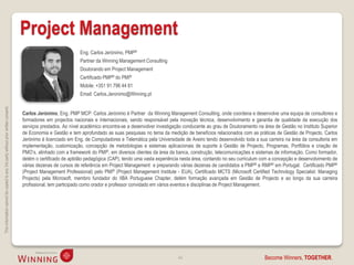 Project Management
                                                                                                               Eng. Carlos Jerónimo, PMP®
                                                                                                               Partner da Winning Management Consulting
                                                                                                               Doutorando em Project Management
                                                                                                               Certificado PMP® do PMI®
                                                                                                               Mobile: +351 91 796 44 81
                                                                                                               Email: Carlos.Jeronimo@Winning.pt
This information cannot be copied to any 3rd party without prior written consent.




                                                                                    Carlos Jerónimo, Eng. PMP MCP: Carlos Jerónimo é Partner da Winning Management Consulting, onde coordena e desenvolve uma equipa de consultores e
                                                                                    formadores em projectos nacionais e internacionais, sendo responsável pela inovação técnica, desenvolvimento e garantia de qualidade da execução dos
                                                                                    serviços prestados. Ao nível académico encontra-se a desenvolver investigação conducente ao grau de Doutoramento na área de Gestão no Instituto Superior
                                                                                    de Economia e Gestão e tem aprofundado as suas pesquisas no tema da medição de benefícios relacionados com as práticas de Gestão de Projecto. Carlos
                                                                                    Jerónimo é licenciado em Eng. de Computadores e Telemática pela Universidade de Aveiro tendo desenvolvido toda a sua carreira na área da consultoria em
                                                                                    implementação, customização, concepção de metodologias e sistemas aplicacionais de suporte à Gestão de Projecto, Programas, Portfólios e criação de
                                                                                    PMO’s, alinhado com a framework do PMI®, em diversos clientes da área da banca, construção, telecomunicações e sistemas de informação. Como formador,
                                                                                    detém o certificado de aptidão pedagógica (CAP), tendo uma vasta experiência nesta área, contando no seu curriculum com a concepção e desenvolvimento de
                                                                                    várias dezenas de cursos de referência em Project Management e preparando várias dezenas de candidatos a PMP® e RMP® em Portugal. Certificado PMP®
                                                                                    (Project Management Professional) pelo PMI® (Project Management Institute - EUA), Certificado MCTS (Microsoft Certified Technology Specialist: Managing
                                                                                    Projects) pela Microsoft, membro fundador do IIBA Portuguese Chapter, detém formação avançada em Gestão de Projecto e ao longo da sua carreira
                                                                                    profissional, tem participado como orador e professor convidado em vários eventos e disciplinas de Project Management.




                                                                                                                                                               44                                       Become Winners, TOGETHER.
 
