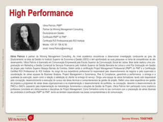 High Performance
                                                                                                                      Vânia Patrício, PMP®
                                                                                                                      Partner da Winning Management Consulting
                                                                                                                      Doutoranda em Gestão
                                                                                                                      Certificada PMP® do PMI®
                                                                                                                      Certifcada ROI Professional pelo ROI Institute
                                                                                                                      Mobile: +351 91 796 42 99
                                                                                                                      email: Vania.Patricio@winning.pt
This information cannot be copied to any 3rd party without prior written consent.




                                                                                    Vânia Patrício é partner da Winning Management Consulting. Ao nível académico encontra-se a desenvolver investigação conducente ao grau de
                                                                                    Doutoramento na área de Gestão no Instituto Superior de Economia e Gestão (ISEG) e tem aprofundado as suas pesquisas no tema de competências de alto
                                                                                    desempenho. Vânia Patrício é licenciada em Comunicação Empresarial pela Escola Superior de Comunicação Social de Lisboa. Mais tarde realizou uma pós-
                                                                                    graduação em Marketing e Gestão Comercial de Serviços Financeiros pelo Instituto Superior de Gestão Bancária de Lisboa e uma Pós Graduação em Gestão
                                                                                    de projeto pelo Instituto Superior Bissaya Barreto de Coimbra. Detém ainda a certificação Project Management Professional (PMP®) do PMI® e a Certificação
                                                                                    Certified ROI Professional do ROI Institute. Ao longo da sua experiência profissional foi responsável pelo desenvolvimento de negócio e pela supervisão e
                                                                                    coordenação de várias equipas de Business Analysis, Project Management e Governance, Risk & Compliance, garantindo a performance, a entrega e a
                                                                                    qualidade da execução, assim como a relação e satisfação do cliente na entrega do serviço. Dirigiu uma equipa de vários formadores, tendo sido responsável
                                                                                    pela concepção, desenvolvimento e execução de cursos nas áreas técnicas e comportamentais de gestão de projeto. Detém uma vasta experiência em gestão
                                                                                    de projetos e programas de várias áreas organizacionais e na implementação e desenvolvimento de portfolios, na concepção, desenho e desenvolvimento de
                                                                                    PMO’s e BAO’s, passando pela implementação de metodologia, ferramentas e soluções de Gestão de Projeto. Vânia Patrício tem participado como oradora e
                                                                                    professora convidada em vários eventos e disciplinas de Project Management. Como formadora conta no seu curriculum com a preparação de várias dezenas
                                                                                    de candidatos à certificação PMP® do PMI®, tendo-se também especializado nas áreas comportamentais e de comunicação.




                                                                                                                                                                 45                                       Become Winners, TOGETHER.
 