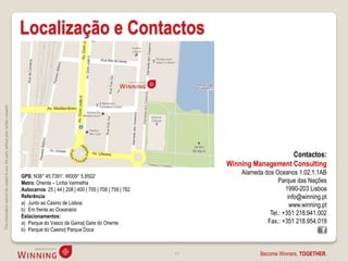Localização e Contactos
This information cannot be copied to any 3rd party without prior written consent.




                                                                                                                                                                      Contactos:
                                                                                                                                                   Winning Management Consulting
                                                                                                                                                       Alameda dos Oceanos 1.02.1.1AB
                                                                                    GPS: N38° 45.7391', W009° 5.8502‘
                                                                                    Metro: Oriente – Linha Vermelha                                                  Parque das Nações
                                                                                    Autocarros: 25 | 44 | 208 | 400 | 705 | 708 | 759 | 782                             1990-203 Lisboa
                                                                                    Referência:                                                                          info@winning.pt
                                                                                    a) Junto ao Casino de Lisboa                                                          www.winning.pt
                                                                                    b) Em frente ao Oceanário
                                                                                    Estacionamentos:
                                                                                                                                                                 Tel.: +351 218.941.002
                                                                                    a) Parque do Vasco da Gama| Gare do Oriente                                 Fax.: +351 218.954.019
                                                                                    b) Parque do Casino| Parque Doca



                                                                                                                                              51              Become Winners, TOGETHER.
 