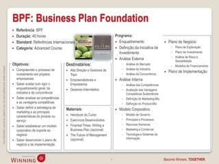 BPF: Business Plan Foundation
                                                                                       Referência: BPF
                                                                                       Duração: 40 horas                                                     Programa:
                                                                                       Standard: Referências Internacionais                                   Enquadramento                        Plano de Negócio
                                                                                       Categoria: Advanced Course                                             Definição da Iniciativa de             ◦ Plano de Exploração
                                                                                                                                                                Investimento                           ◦ Plano de Investimento
                                                                                                                                                                                                       ◦ Análise de Risco e
                                                                                                                                                               Análise Externa
                                                                                                                                                                                                         Sensibilidade
                                                                                    Objetivos:                           Destinatários:                            ◦ Análise do Mercado
                                                                                                                                                                                                       ◦ Modelos de Financiamento
This information cannot be copied to any 3rd party without prior written consent.




                                                                                       Compreender o processo de            Alta Direção e Gestores de            ◦ Análise da Indústria
                                                                                                                                                                                                    Plano de Implementação
                                                                                        investimento em projetos             Topo                                  ◦ Análise da Concorrência
                                                                                        empresariais                        Empreendedores e                    Análise Interna
                                                                                       Saber avaliar com rigor o            Empresários                           ◦ Análise das Competências
                                                                                        enquadramento geral, da             Gestores Intermédios                  ◦ Avaliação das Vantagens
                                                                                        indústria e da concorrência                                                  Competitivas Sustentáveis
                                                                                       Saber analisar as competências                                             ◦ Definição do Marketing-Mix
                                                                                        e as vantagens competitivas                                                ◦ Definição do Product-Mix
                                                                                       Saber definir a estratégica de   Materiais:                              Modelo Corporativo
                                                                                        marketing e as principais
                                                                                                                          Handouts do Curso                       ◦   Modelo de Governo
                                                                                        características do produto ou
                                                                                        serviço                           Exercícios Desenvolvidos                ◦   Principais e Processos
                                                                                       Saber estabelecer um modelo       Finantial Times: Writing a              ◦   Recursos Humanos
                                                                                        corporativo de suporte ao          Business Plan (opcional)                ◦   Marketing e Comercial
                                                                                        negócio                           The Future of Management                ◦   Tecnologia e Sistemas de
                                                                                                                           (opcional)                                  Informação
                                                                                       Saber desenvolver o plano de
                                                                                        negócio e de implementação



                                                                                                                                                          6                                       Become Winners, TOGETHER.
 