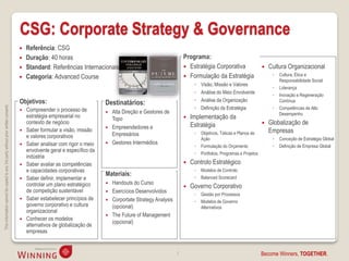 CSG: Corporate Strategy & Governance
                                                                                       Referência: CSG
                                                                                       Duração: 40 horas                                                       Programa:
                                                                                       Standard: Referências Internacionais                                     Estratégia Corporativa                       Cultura Organizacional
                                                                                                                                                                 Formulação da Estratégia                       ◦   Cultura, Ética e
                                                                                       Categoria: Advanced Course                                                                                                   Responsabilidade Social
                                                                                                                                                                     ◦   Visão, Missão e Valores
                                                                                                                                                                                                                 ◦   Liderança
                                                                                                                                                                     ◦   Análise do Meio Envolvente              ◦   Inovação e Regeneração
                                                                                    Objetivos:                                                                       ◦   Análise da Organização                      Contínua
                                                                                                                           Destinatários:
This information cannot be copied to any 3rd party without prior written consent.




                                                                                       Compreender o processo de                                                    ◦   Definição da Estratégia                 ◦   Competências de Alto
                                                                                                                              Alta Direção e Gestores de                                                            Desempenho
                                                                                        estratégia empresarial no              Topo                                Implementação da
                                                                                        contexto de negócio
                                                                                                                                                                    Estratégia                                 Globalização de
                                                                                        Saber formular a visão, missão        Empreendedores e
                                                                                    
                                                                                                                               Empresários                           ◦   Objetivos, Táticas e Planos de         Empresas
                                                                                        e valores corporativos                                                           Ação                                    ◦   Conceção de Estratégia Global
                                                                                       Saber analisar com rigor o meio       Gestores Intermédios
                                                                                                                                                                     ◦   Formulação do Orçamento                 ◦   Definição de Empresa Global
                                                                                        envolvente geral e específico da
                                                                                                                                                                     ◦   Portfolios, Programas e Projetos
                                                                                        indústria
                                                                                       Saber avaliar as competências                                              Controlo Estratégico
                                                                                        e capacidades corporativas                                                   ◦   Modelos de Controlo
                                                                                                                           Materiais:                                ◦   Balanced Scorecard
                                                                                       Saber definir, implementar e
                                                                                        controlar um plano estratégico      Handouts do Curso
                                                                                                                                                                   Governo Corporativo
                                                                                        de competição sustentável           Exercícios Desenvolvidos
                                                                                                                                                                     ◦   Gestão por Processos
                                                                                       Saber estabelecer princípios de     Corportate Strategy Analysis            ◦   Modelos de Governo
                                                                                        governo corporativo e cultura        (opcional)                                  Alternativos
                                                                                        organizacional
                                                                                                                            The Future of Management
                                                                                       Conhecer os modelos
                                                                                                                             (opcional)
                                                                                        alternativos de globalização de
                                                                                        empresas


                                                                                                                                                            7                                               Become Winners, TOGETHER.
 