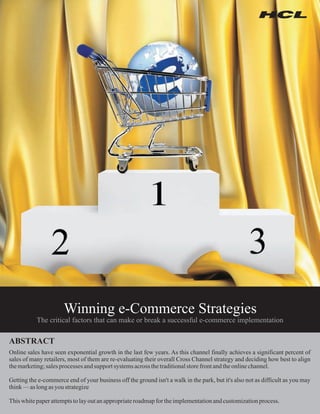 Winning e-Commerce Strategies
           The critical factors that can make or break a successful e-commerce implementation

ABSTRACT
Online sales have seen exponential growth in the last few years. As this channel finally achieves a significant percent of
sales of many retailers, most of them are re-evaluating their overall Cross Channel strategy and deciding how best to align
the marketing; sales processes and support systems across the traditional store front and the online channel.

Getting the e-commerce end of your business off the ground isn't a walk in the park, but it's also not as difficult as you may
think — as long as you strategize

This white paper attempts to lay out an appropriate roadmap for the implementation and customization process.
 