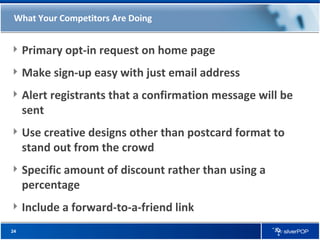 What Your Competitors Are Doing Primary opt-in request on home page Make sign-up easy with just email address Alert registrants that a confirmation message will be sent Use creative designs other than postcard format to stand out from the crowd Specific amount of discount rather than using a percentage Include a forward-to-a-friend link 