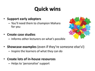 Quick wins
• Support early adopters
– You’ll need them to champion Mahara
for you
• Create case studies
– Informs other lecturers on what’s possible
• Showcase examples (even if they’re someone else's!)
– Inspire the learners of what they can do
• Create lots of in-house resources
– Helps to ‘personalise’ support