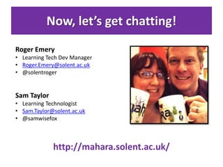 Now, let’s get chatting!
Roger Emery
• Learning Tech Dev Manager
• Roger.Emery@solent.ac.uk
• @solentroger
Sam Taylor
• Learning Technologist
• Sam.Taylor@solent.ac.uk
• @samwisefox
http://mahara.solent.ac.uk/