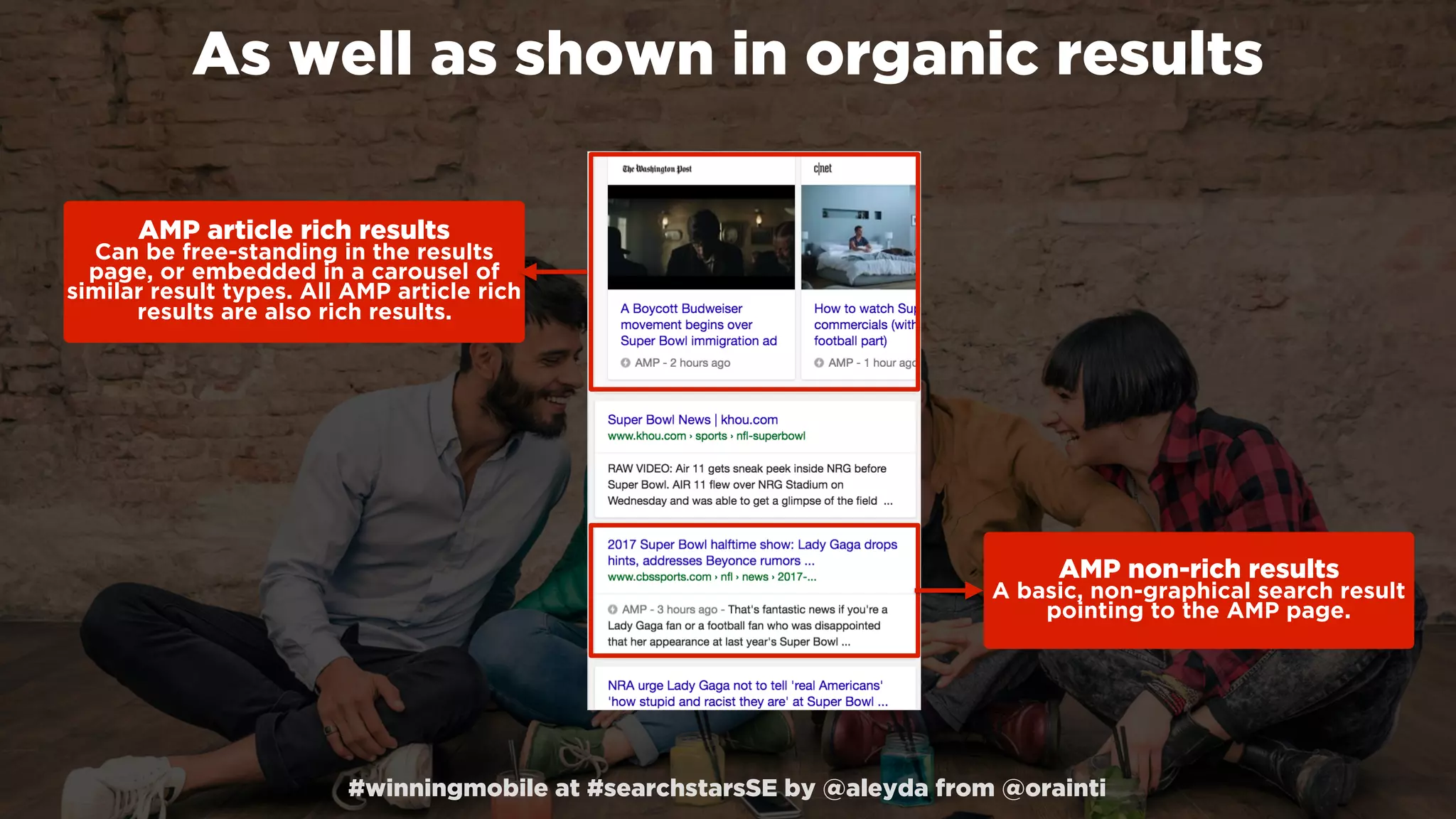 #winningmobile at #searchstarsSE by @aleyda from @orainti
As well as shown in organic results
AMP article rich results 
Can be free-standing in the results
page, or embedded in a carousel of
similar result types. All AMP article rich
results are also rich results.
AMP non-rich results 
A basic, non-graphical search result
pointing to the AMP page.
 