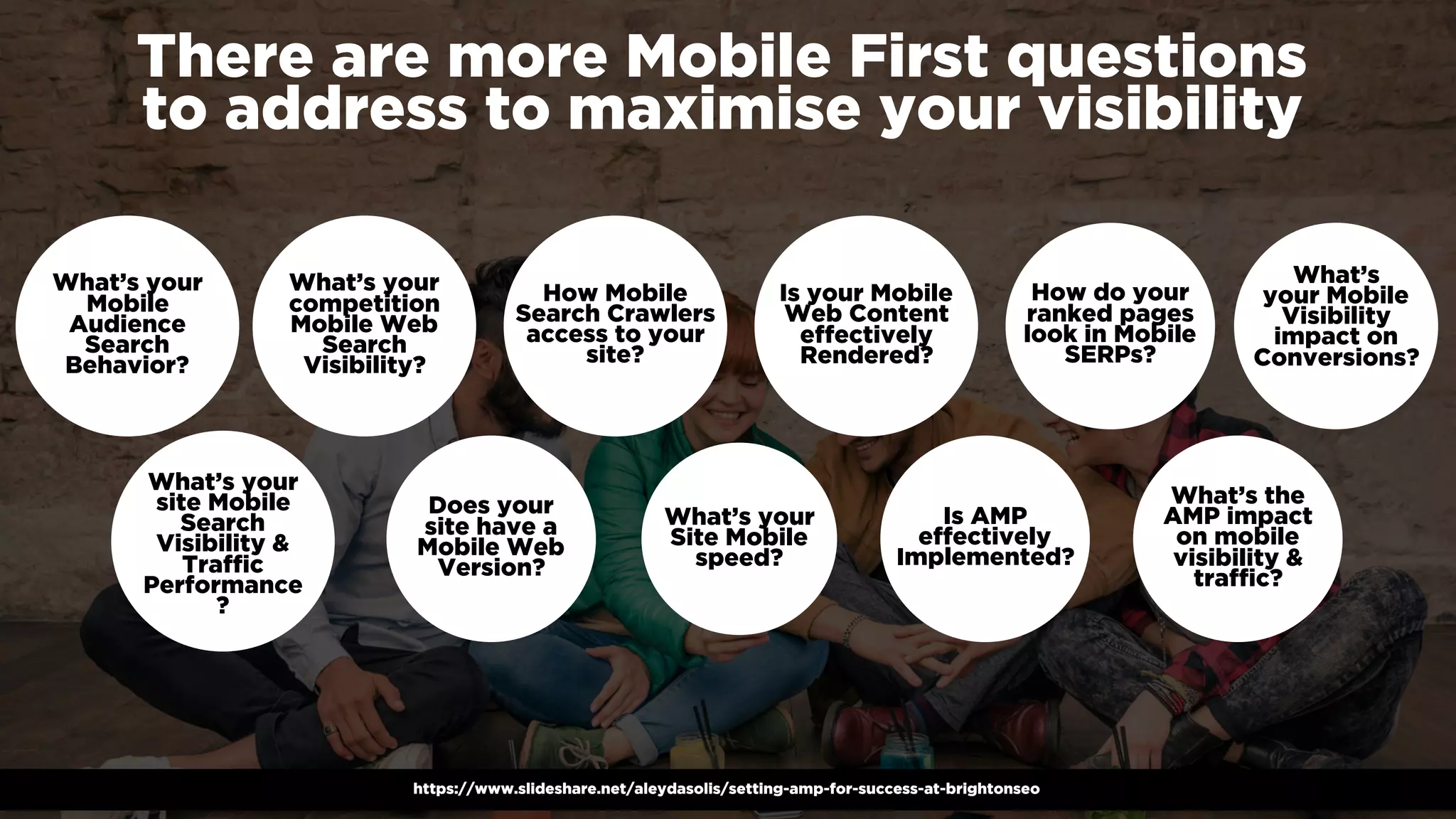 #winningmobile at #searchstarsSE by @aleyda from @orainti
There are more Mobile First questions
to address to maximise your visibility
https://www.slideshare.net/aleydasolis/setting-amp-for-success-at-brightonseo
What’s your
Mobile
Audience
Search
Behavior?
What’s your
site Mobile
Search
Visibility &
Traffic
Performance
?
What’s your
competition
Mobile Web
Search
Visibility?
Does your
site have a
Mobile Web
Version?
How Mobile
Search Crawlers
access to your
site?
What’s your
Site Mobile
speed?
Is your Mobile
Web Content
effectively
Rendered?
Is AMP
effectively
Implemented?
How do your
ranked pages
look in Mobile
SERPs?
What’s the
AMP impact
on mobile
visibility &
traffic?
What’s
your Mobile
Visibility
impact on
Conversions?
 