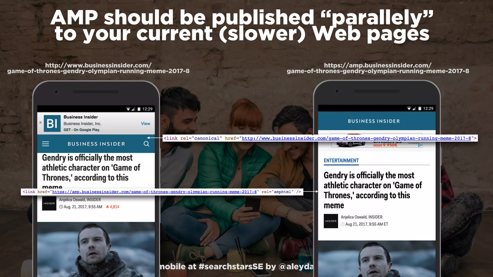 #winningmobile at #searchstarsSE by @aleyda from @orainti
AMP should be published “parallely”  
to your current (slower) Web pages
https://amp.businessinsider.com/ 
game-of-thrones-gendry-olympian-running-meme-2017-8
http://www.businessinsider.com/ 
game-of-thrones-gendry-olympian-running-meme-2017-8
 