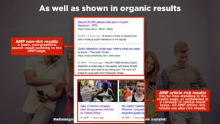 #winningmobile at #learninbound by @aleyda from @orainti
As well as shown in organic results
AMP article rich results 
Can be free-standing in the
results page, or embedded in
a carousel of similar result
types. All AMP article rich
results are also rich results.
AMP non-rich results 
A basic, non-graphical
search result pointing to the
AMP page.
 