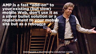 #winningmobile at #learninbound by @aleyda from @orainti#winningmobile at #learninbound by @aleyda from @orainti
AMP is a fast “add-on” to
your existing (but slow)
mobile Web, don’t use it as
a silver bullet solution or a
replacement to your mobile
site but as a resource
 