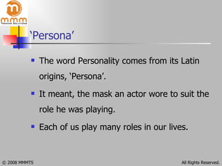 ‘Persona’ The word Personality comes from its Latin origins, ‘Persona’. It meant, the mask an actor wore to suit the role he was playing. Each of us play many roles in our lives.  
