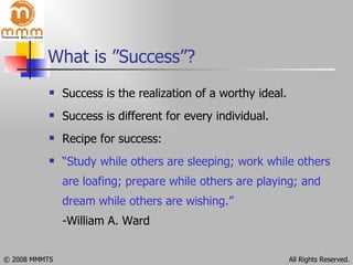 What is ”Success”? Success is the realization of a worthy ideal. Success is different for every individual. Recipe for success:  “ Study while others are sleeping; work while others are loafing; prepare while others are playing; and dream   while others are wishing.” -William A. Ward 