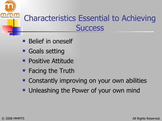 Characteristics Essential to Achieving Success Belief in oneself Goals setting Positive Attitude Facing the Truth Constantly improving on your own abilities   Unleashing the Power of your own mind 
