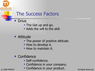 The Success Factors  Drive The Get up and go. Adds the will to the skill. Attitude The power of positive attitude. How to develop it. How to maintain it. Confidence Self-confidence. Confidence in your company. Confidence in your product. 