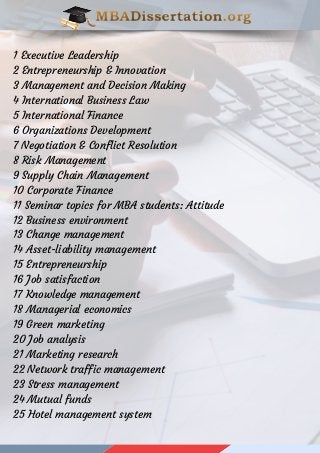 1 Executive Leadership
2 Entrepreneurship & Innovation
3 Management and Decision Making
4 International Business Law
5 International Finance
6 Organizations Development
7 Negotiation & Conflict Resolution
8 Risk Management
9 Supply Chain Management
10 Corporate Finance
11 Seminar topics for MBA students: Attitude
12 Business environment
13 Change management
14 Asset-liability management
15 Entrepreneurship
16 Job satisfaction
17 Knowledge management
18 Managerial economics
19 Green marketing
20 Job analysis
21 Marketing research
22 Network traffic management
23 Stress management
24 Mutual funds
25 Hotel management system
 