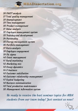 26 SWOT analysis
27 Total quality management
28 Unemployment
29 Time management
30 Product management
31 Value analysis
32 Employee management system
33 Training and development
34 Personality
35 Energy management system
36 Portfolio management
37 Ratio analysis
38 Employee engagement
39 Six sigma
40 Event management
41 Rural marketing
42 Marketing mix
43 Group dynamics
44 E-business
45 Customer satisfaction
46 Customer relationship management
47 Capital budgeting
48 Business communication
49 Total productive maintenance
50 Management information system
Be ready to receive the best seminar topics for MBA
students from our team today! Just contact us now!
 