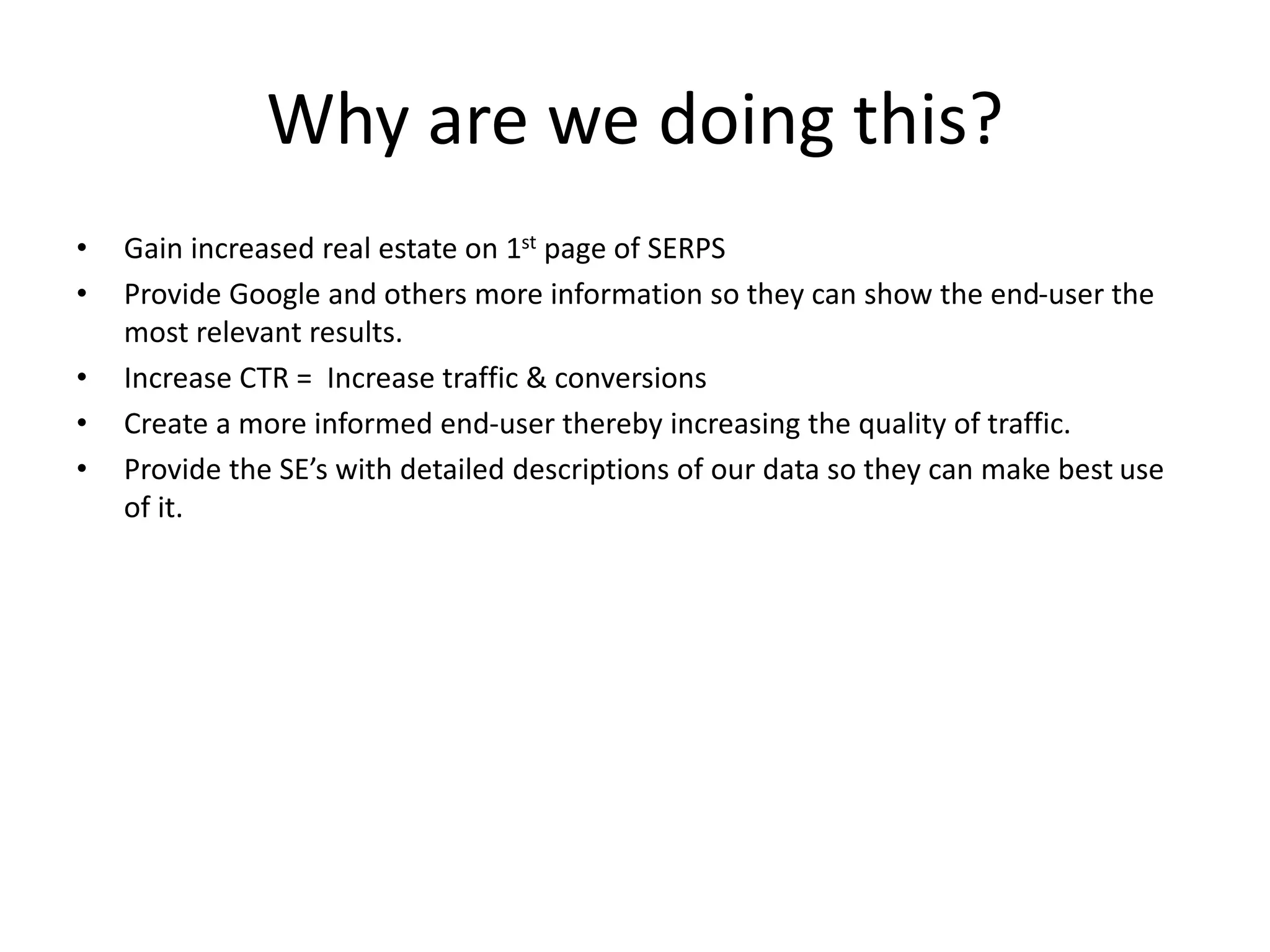 Why are we doing this?
• Gain increased real estate on 1st page of SERPS
• Provide Google and others more information so they can show the end-user the
most relevant results.
• Increase CTR = Increase traffic & conversions
• Create a more informed end-user thereby increasing the quality of traffic.
• Provide the SE’s with detailed descriptions of our data so they can make best use
of it.
 