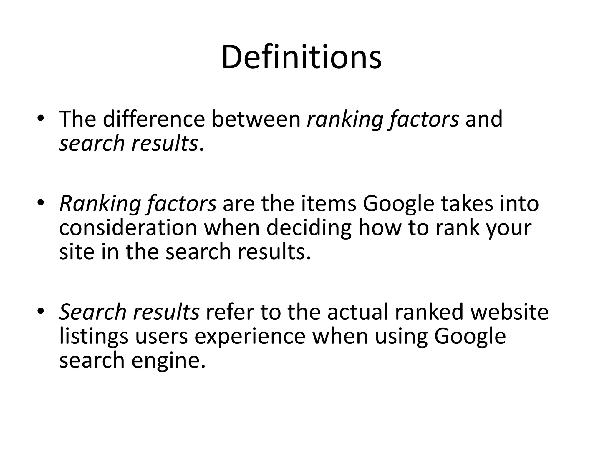Definitions
• The difference between ranking factors and
search results.
• Ranking factors are the items Google takes into
consideration when deciding how to rank your
site in the search results.
• Search results refer to the actual ranked website
listings users experience when using Google
search engine.
 