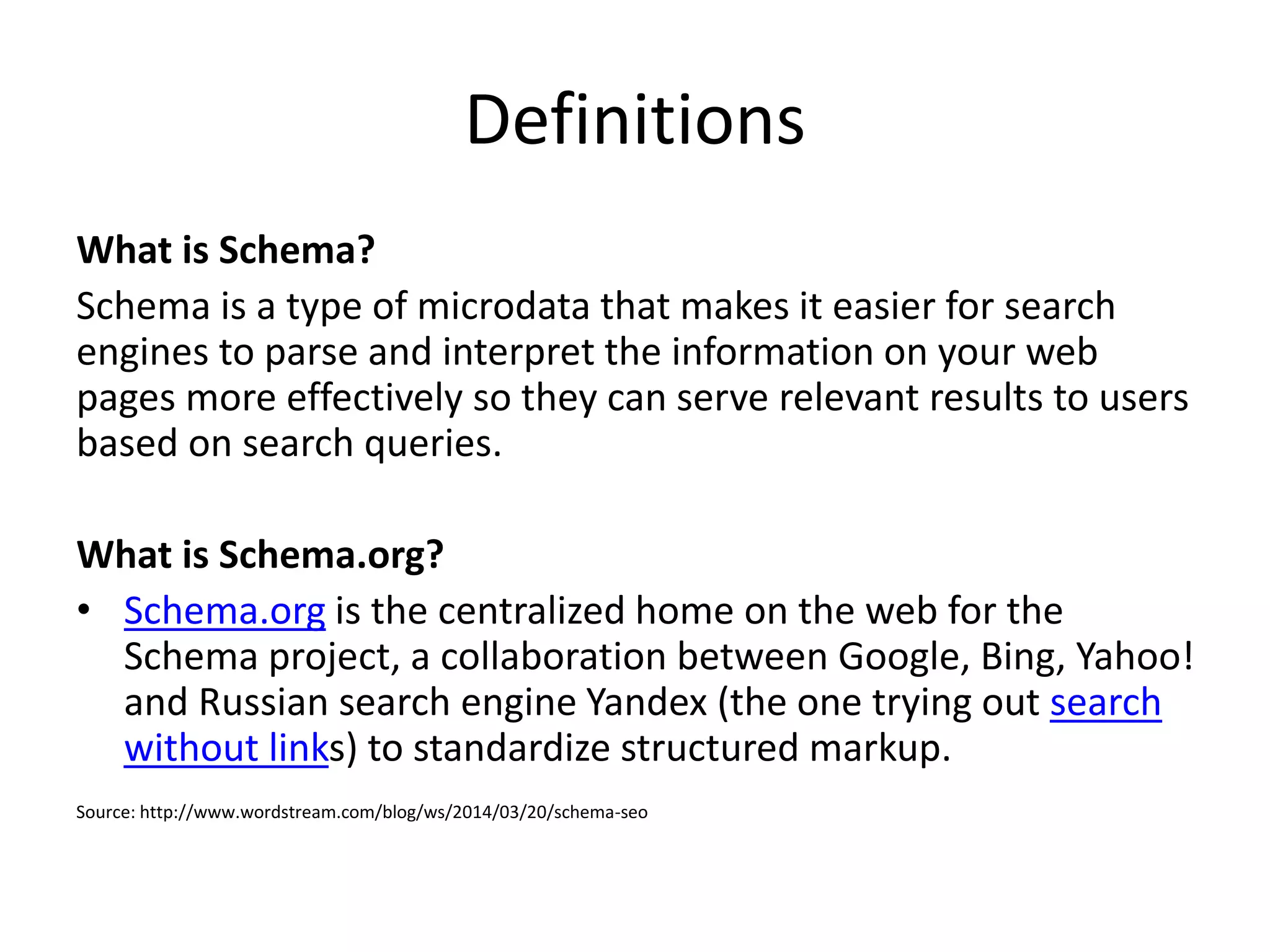 Definitions
What is Schema?
Schema is a type of microdata that makes it easier for search
engines to parse and interpret the information on your web
pages more effectively so they can serve relevant results to users
based on search queries.
What is Schema.org?
• Schema.org is the centralized home on the web for the
Schema project, a collaboration between Google, Bing, Yahoo!
and Russian search engine Yandex (the one trying out search
without links) to standardize structured markup.
Source: http://www.wordstream.com/blog/ws/2014/03/20/schema-seo
 
