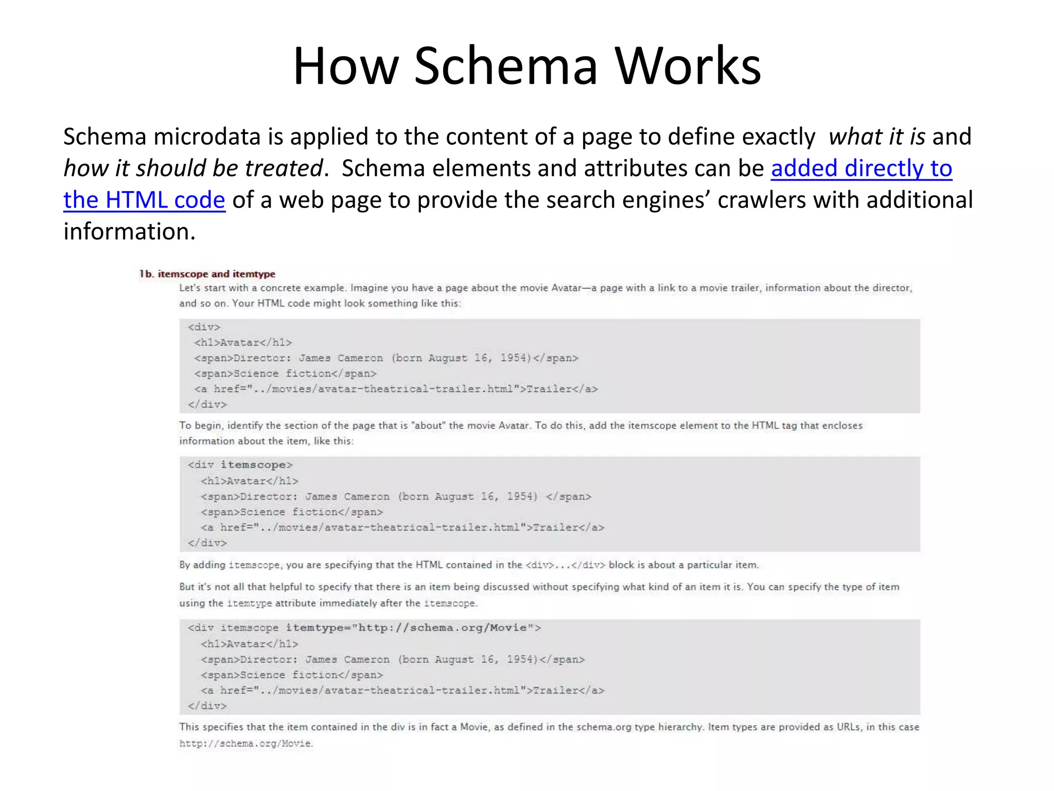 How Schema Works
Schema microdata is applied to the content of a page to define exactly what it is and
how it should be treated. Schema elements and attributes can be added directly to
the HTML code of a web page to provide the search engines’ crawlers with additional
information.
 
