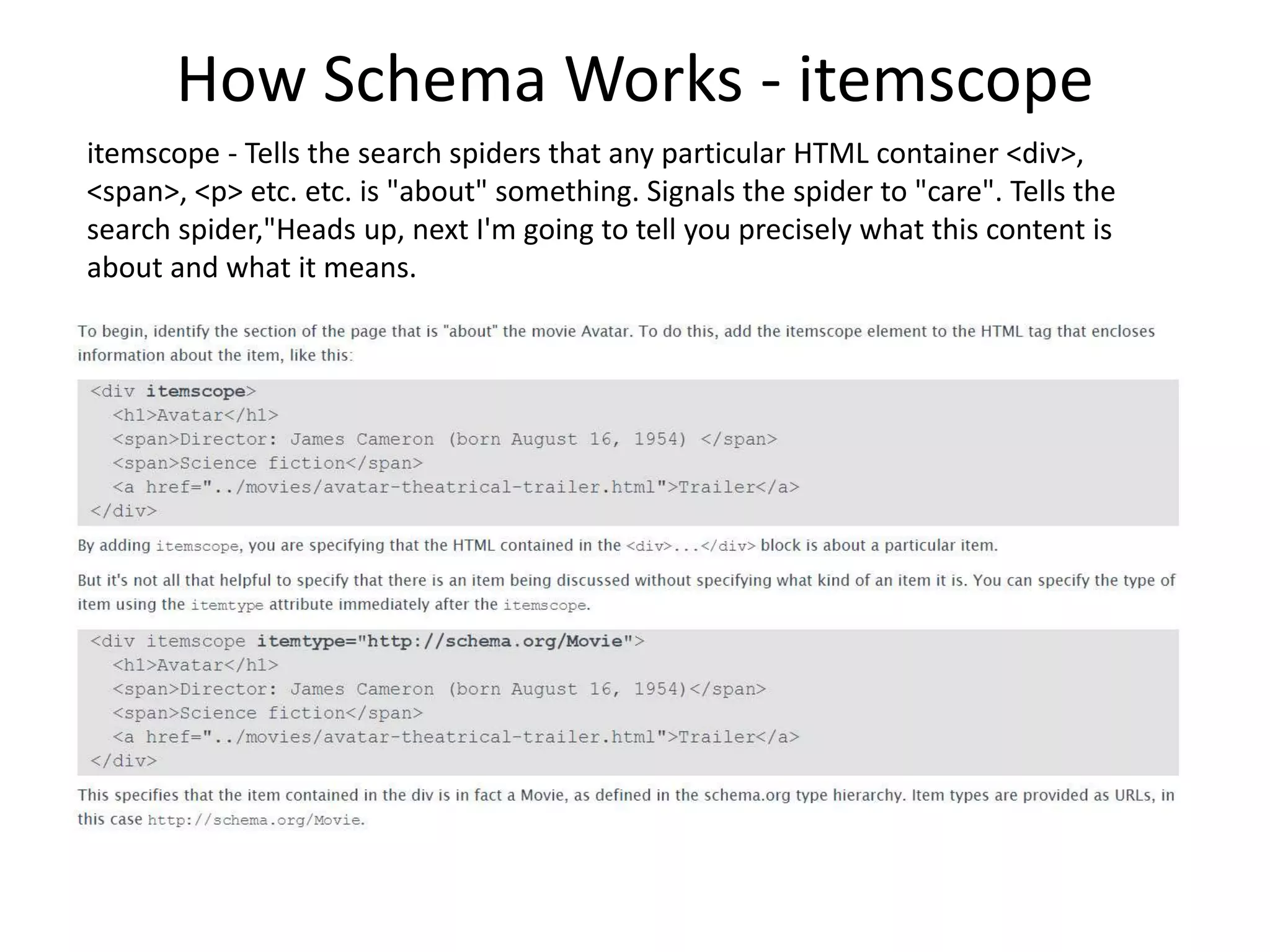 How Schema Works - itemscope
itemscope - Tells the search spiders that any particular HTML container <div>,
<span>, <p> etc. etc. is "about" something. Signals the spider to "care". Tells the
search spider,"Heads up, next I'm going to tell you precisely what this content is
about and what it means.
 