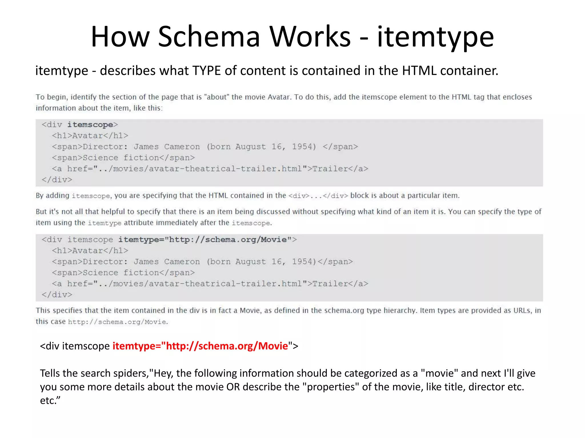 How Schema Works - itemtype
itemtype - describes what TYPE of content is contained in the HTML container.
<div itemscope itemtype="http://schema.org/Movie">
Tells the search spiders,"Hey, the following information should be categorized as a "movie" and next I'll give
you some more details about the movie OR describe the "properties" of the movie, like title, director etc.
etc.”
 