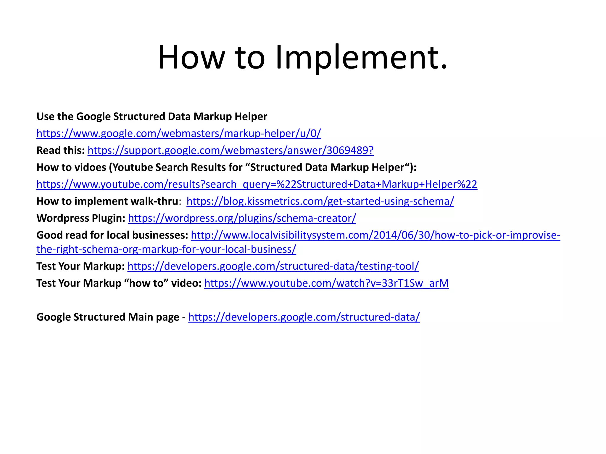 How to Implement.
Use the Google Structured Data Markup Helper
https://www.google.com/webmasters/markup-helper/u/0/
Read this: https://support.google.com/webmasters/answer/3069489?
How to vidoes (Youtube Search Results for “Structured Data Markup Helper“):
https://www.youtube.com/results?search_query=%22Structured+Data+Markup+Helper%22
How to implement walk-thru: https://blog.kissmetrics.com/get-started-using-schema/
Wordpress Plugin: https://wordpress.org/plugins/schema-creator/
Good read for local businesses: http://www.localvisibilitysystem.com/2014/06/30/how-to-pick-or-improvise-
the-right-schema-org-markup-for-your-local-business/
Test Your Markup: https://developers.google.com/structured-data/testing-tool/
Test Your Markup “how to” video: https://www.youtube.com/watch?v=33rT1Sw_arM
Google Structured Main page - https://developers.google.com/structured-data/
 